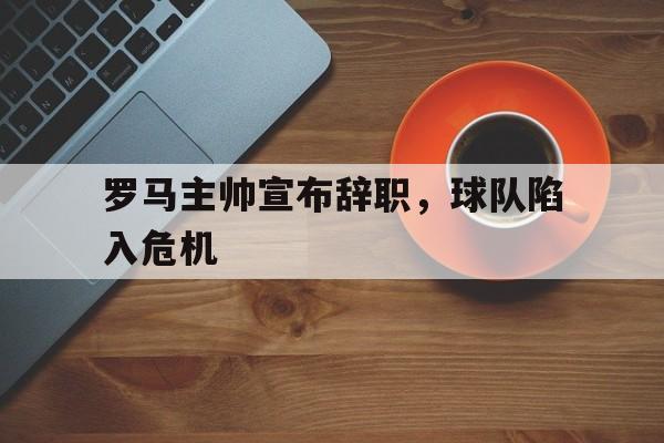 罗马主帅宣布辞职，球队陷入危机